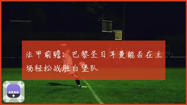法甲前瞻：巴黎圣日耳曼能否在主场轻松战胜白堡队