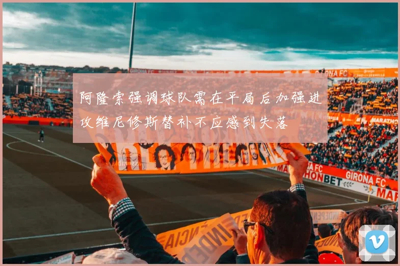 阿隆索强调球队需在平局后加强进攻维尼修斯替补不应感到失落