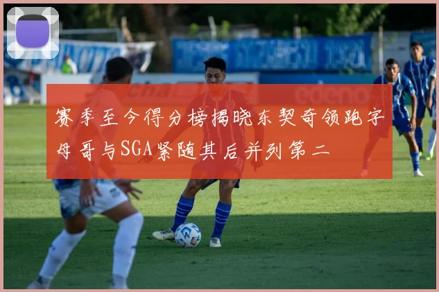 赛季至今得分榜揭晓东契奇领跑字母哥与SGA紧随其后并列第二
