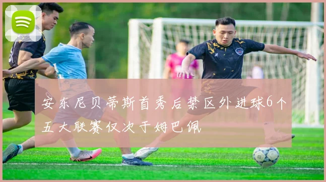 安东尼贝蒂斯首秀后禁区外进球6个五大联赛仅次于姆巴佩