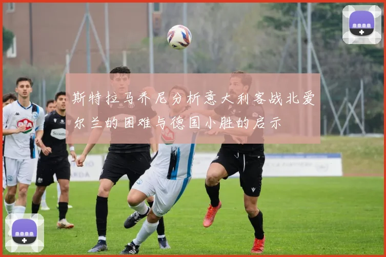 斯特拉马乔尼分析意大利客战北爱尔兰的困难与德国小胜的启示