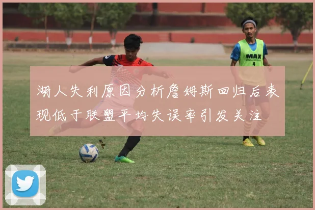 湖人失利原因分析詹姆斯回归后表现低于联盟平均失误率引发关注