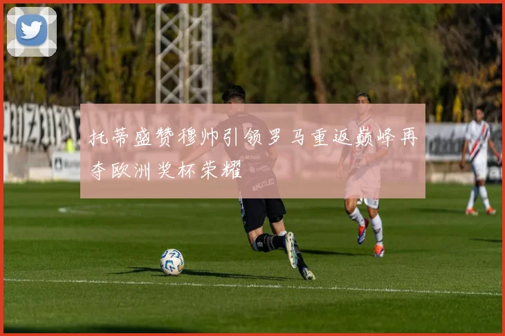 托蒂盛赞穆帅引领罗马重返巅峰再夺欧洲奖杯荣耀