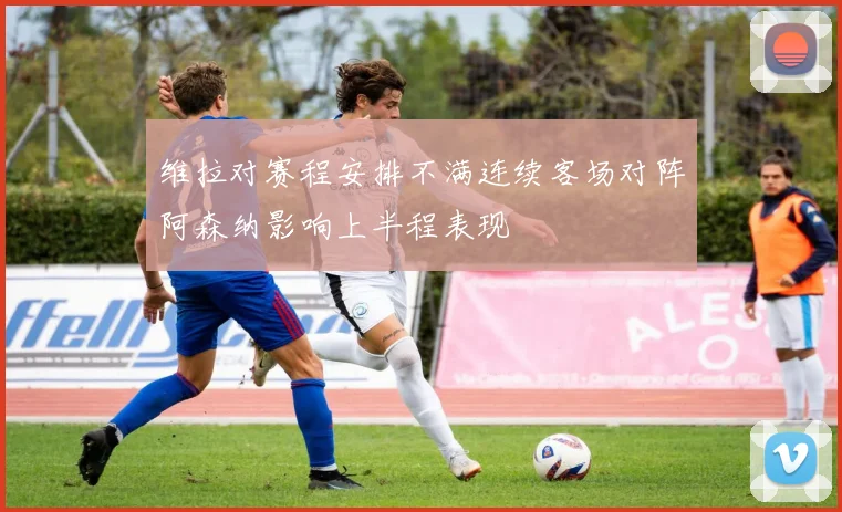 维拉对赛程安排不满连续客场对阵阿森纳影响上半程表现