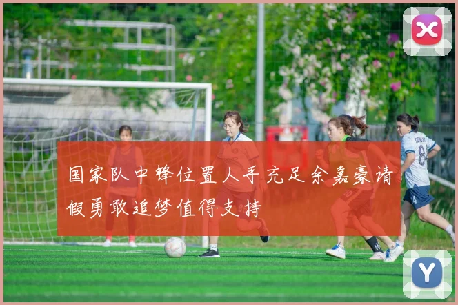 国家队中锋位置人手充足余嘉豪请假勇敢追梦值得支持