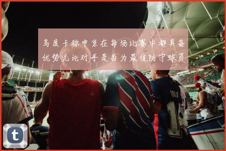 乌度卡称申京在每场比赛中都具备优势无论对手是否为最佳防守球员