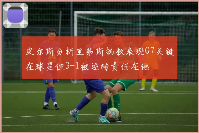 皮尔斯分析里弗斯执教表现G7关键在球星但3-1被逆转责任在他