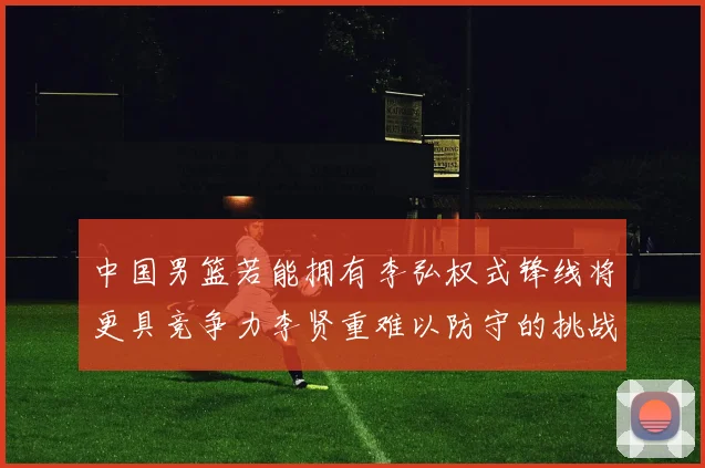 中国男篮若能拥有李弘权式锋线将更具竞争力李贤重难以防守的挑战