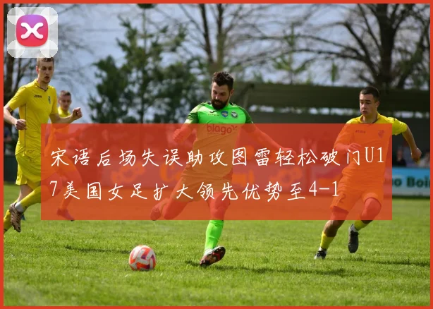 宋语后场失误助攻图雷轻松破门U17美国女足扩大领先优势至4-1