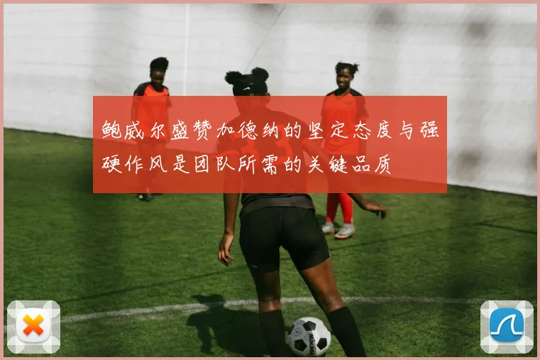 鲍威尔盛赞加德纳的坚定态度与强硬作风是团队所需的关键品质