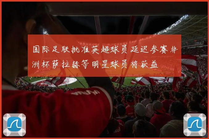 国际足联批准英超球员延迟参赛非洲杯萨拉赫等明星球员将获益