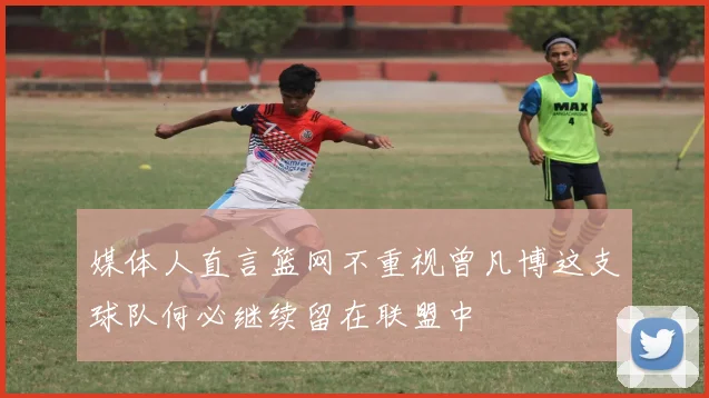 媒体人直言篮网不重视曾凡博这支球队何必继续留在联盟中