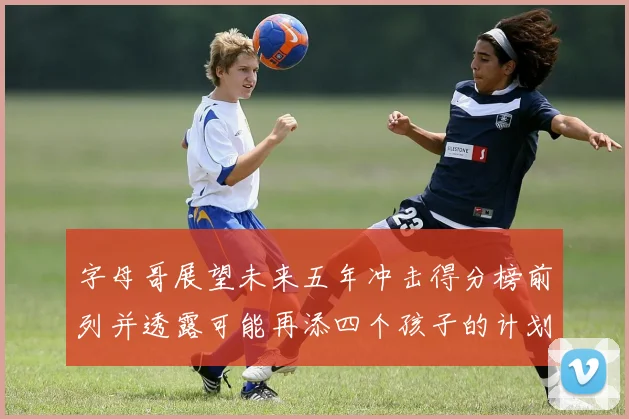 字母哥展望未来五年冲击得分榜前列并透露可能再添四个孩子的计划