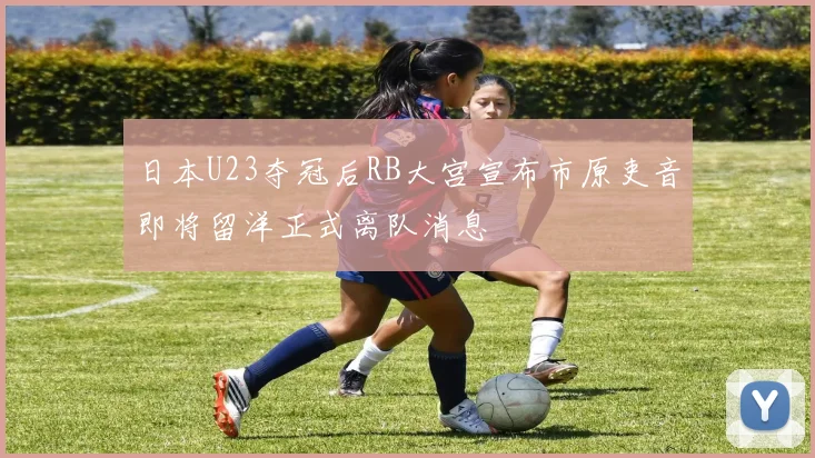 日本U23夺冠后RB大宫宣布市原吏音即将留洋正式离队消息