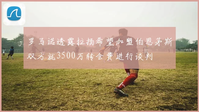罗马诺透露拉扬希望加盟伯恩茅斯双方就3500万转会费进行谈判