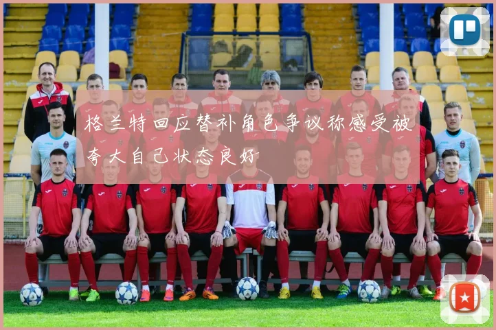 格兰特回应替补角色争议称感受被夸大自己状态良好