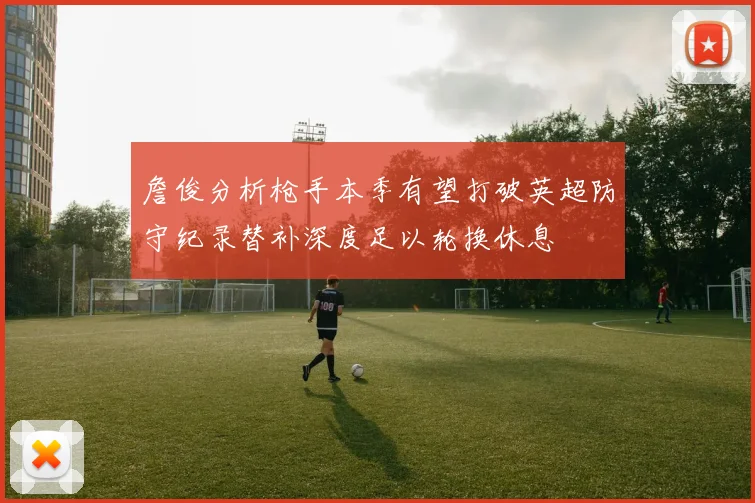 詹俊分析枪手本季有望打破英超防守纪录替补深度足以轮换休息