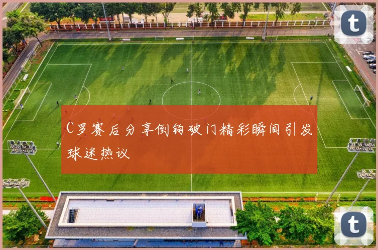 C罗赛后分享倒钩破门精彩瞬间引发球迷热议