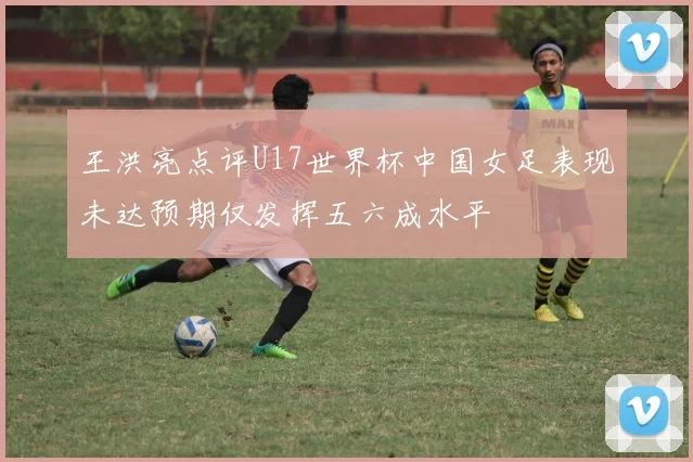 王洪亮点评U17世界杯中国女足表现未达预期仅发挥五六成水平