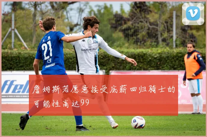 詹姆斯若愿意接受底薪回归骑士的可能性高达99