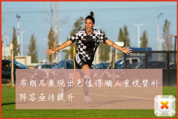 布朗尼表现出色值得湖人重视替补阵容亟待提升