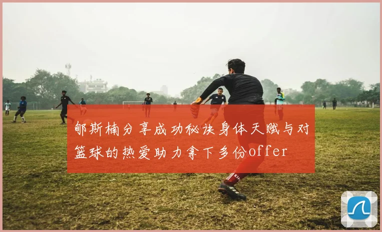 郇斯楠分享成功秘诀身体天赋与对篮球的热爱助力拿下多份offer