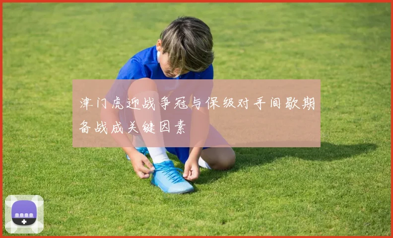 津门虎迎战争冠与保级对手间歇期备战成关键因素