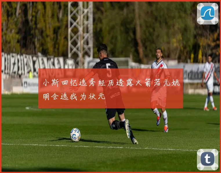 小斯回忆选秀经历透露火箭若无姚明会选我为状元