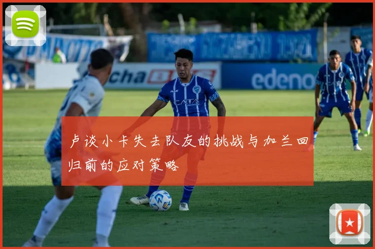 卢谈小卡失去队友的挑战与加兰回归前的应对策略