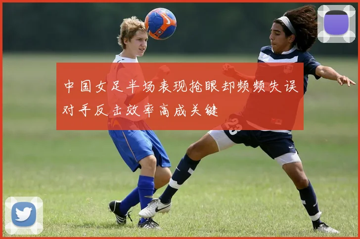 中国女足半场表现抢眼却频频失误对手反击效率高成关键