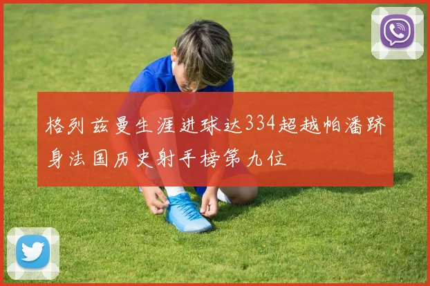 格列兹曼生涯进球达334超越帕潘跻身法国历史射手榜第九位