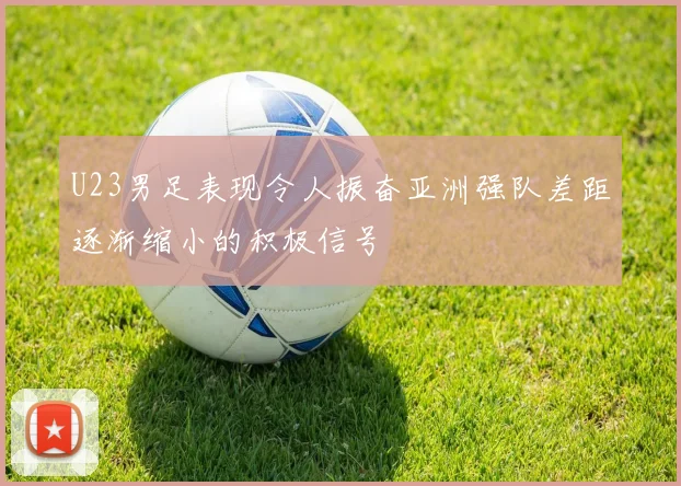 U23男足表现令人振奋亚洲强队差距逐渐缩小的积极信号