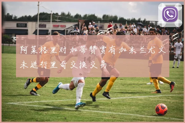阿莱格里对加蒂赞赏有加米兰尤文未进行里奇交换交易