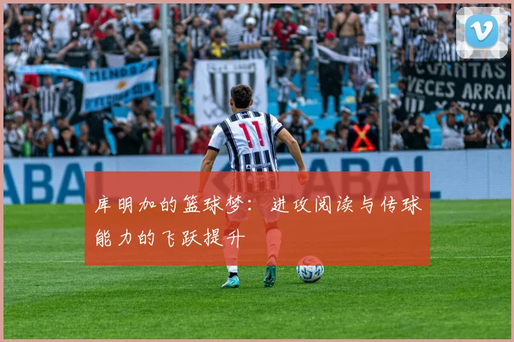 库明加的篮球梦：进攻阅读与传球能力的飞跃提升