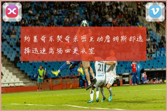 约基奇东契奇亲密互动詹姆斯却选择迅速离场回更衣室
