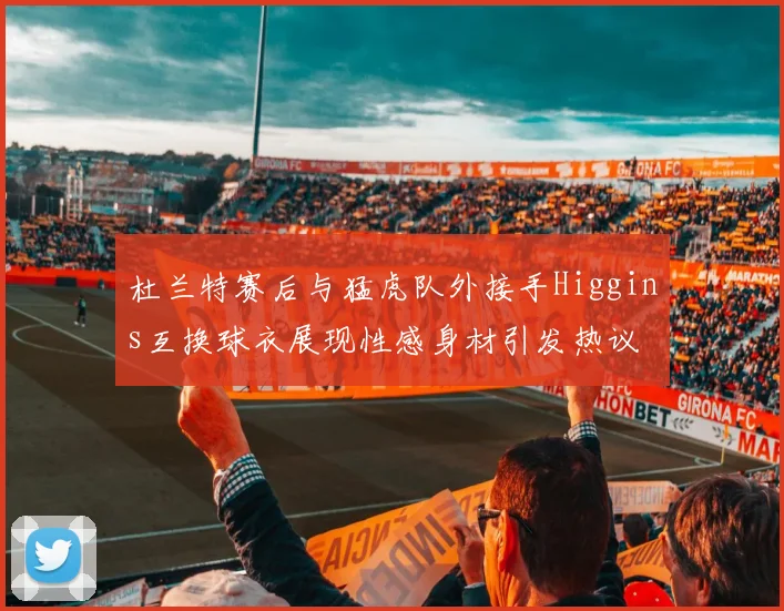 杜兰特赛后与猛虎队外接手Higgins互换球衣展现性感身材引发热议