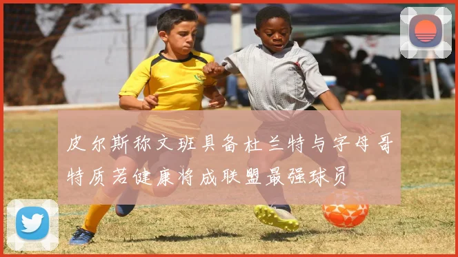 皮尔斯称文班具备杜兰特与字母哥特质若健康将成联盟最强球员