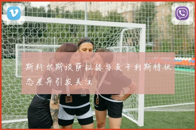 斯科尔斯谈萨拉赫与麦卡利斯特状态差异引发关注