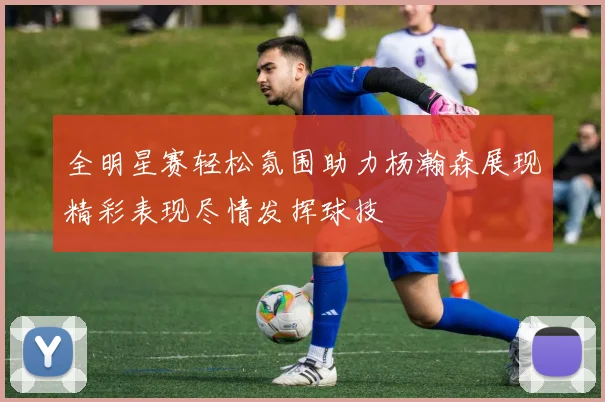 全明星赛轻松氛围助力杨瀚森展现精彩表现尽情发挥球技