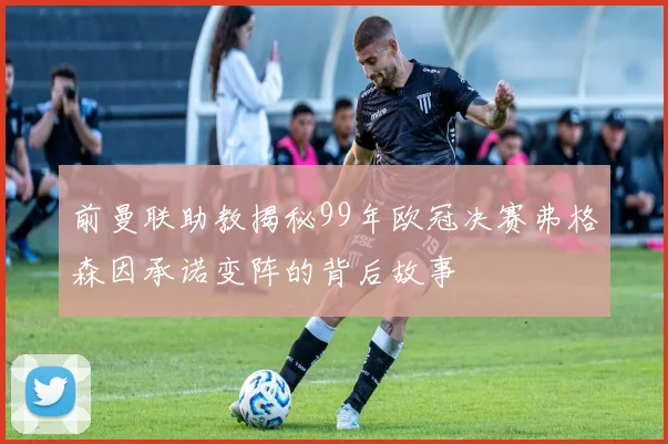 前曼联助教揭秘99年欧冠决赛弗格森因承诺变阵的背后故事