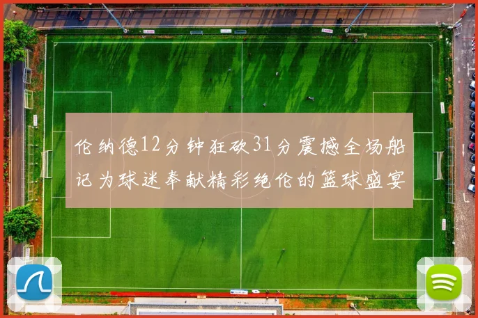 伦纳德12分钟狂砍31分震撼全场船记为球迷奉献精彩绝伦的篮球盛宴