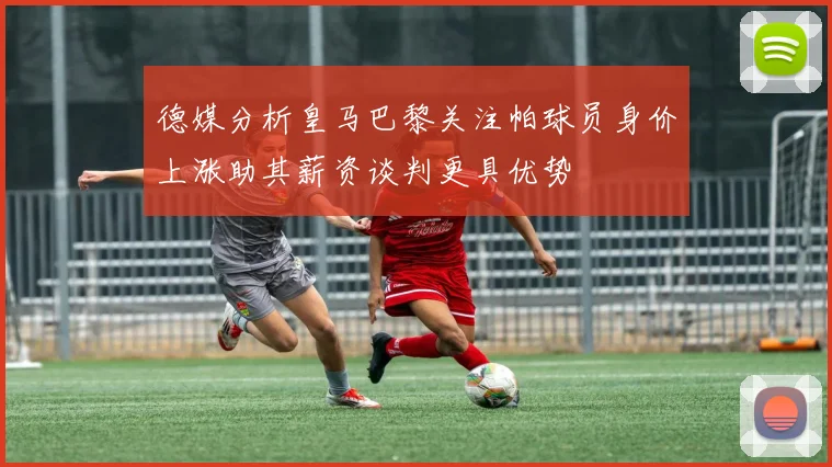 德媒分析皇马巴黎关注帕球员身价上涨助其薪资谈判更具优势