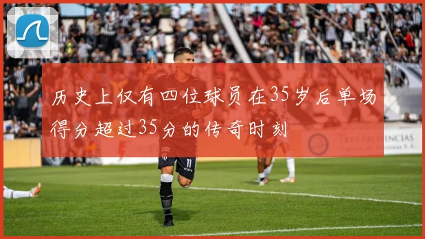 历史上仅有四位球员在35岁后单场得分超过35分的传奇时刻