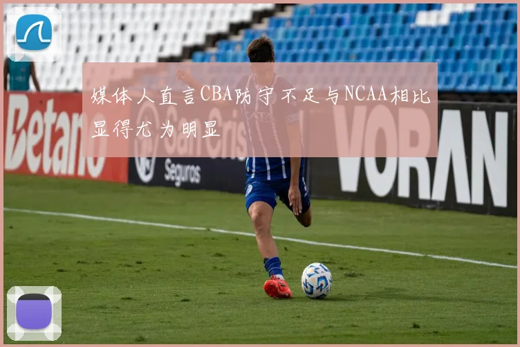 媒体人直言CBA防守不足与NCAA相比显得尤为明显